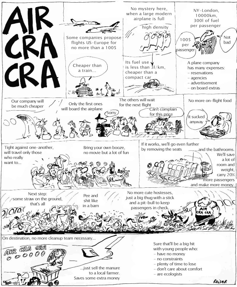 [Vacances-61-en.jpg]
Reiser about airports, page 1/5:
Air Cra-cra
Some companies propose flights US-Europe for no more than a 100$
Cheaper than a train...
No mystery here, when a large modern airplane is full.
(high density)
Its fuel use is less than 3l/km, cheaper than a compact car.
NY-London, 10000km, 300l of fuel per passenger 
100$ per passenger
Not bad
An airline has many expenses: - reservations - agencies - advertisement - on board extras.
Our company will be much cheaper.
Only the first ones will board the airplane.
Sorry.
The others will wait for the next flight.
Can't complain for this price.
No more on-flight food,
It sucked anyway.
Tight against one-another, will travel only those who really want to...
Bring your own booze, no movie but a lot of fun.
If it works, we'll go even further by removing the seats and the bathrooms. We'll save a lot of room and weight, carry 20% more passengers and make more money.
Next step: some straw on the ground, that's all, Pee and shit like in a barn
No more cute hostesses, just a big thug with a stick and a pit-bull to keep passengers in check.
On destination, no more cleanup team necessary, just sell the manure to a local farmer. Saves some extra money.
Sure that'll be a big hit with young people who: - have no money - no constraints - plenty of time to lose - don't care about comfort - are ecologists